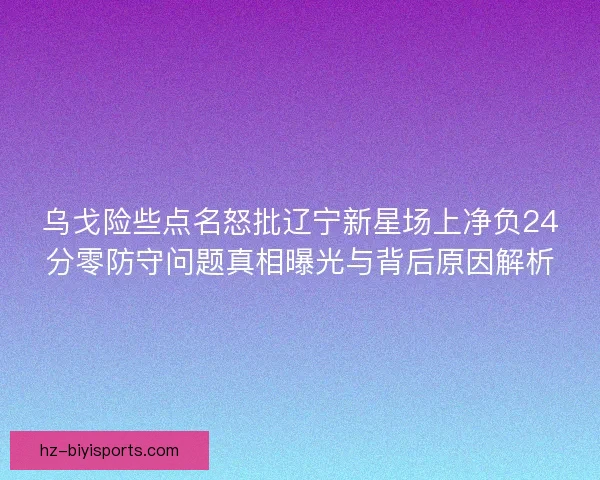 乌戈险些点名怒批辽宁新星场上净负24分零防守问题真相曝光与背后原因解析