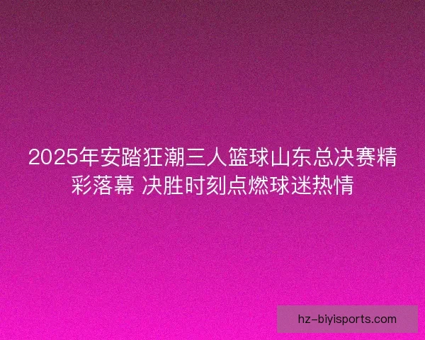 2025年安踏狂潮三人篮球山东总决赛精彩落幕 决胜时刻点燃球迷热情